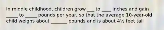 In middle childhood, children grow ___ to ____ inches and gain _____ to _____ pounds per year, so that the average 10-year-old child weighs about _______ pounds and is about 4½ feet tall