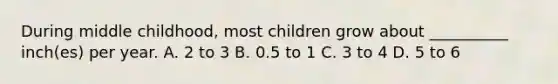 During middle childhood, most children grow about __________ inch(es) per year. A. 2 to 3 B. 0.5 to 1 C. 3 to 4 D. 5 to 6