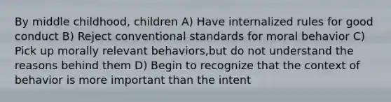 By middle childhood, children A) Have internalized rules for good conduct B) Reject conventional standards for moral behavior C) Pick up morally relevant behaviors,but do not understand the reasons behind them D) Begin to recognize that the context of behavior is more important than the intent