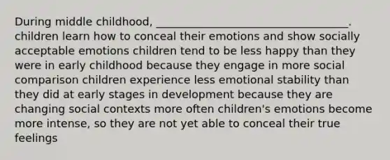 During middle childhood, ___________________________________. children learn how to conceal their emotions and show socially acceptable emotions children tend to be less happy than they were in early childhood because they engage in more social comparison children experience less emotional stability than they did at early stages in development because they are changing social contexts more often children's emotions become more intense, so they are not yet able to conceal their true feelings