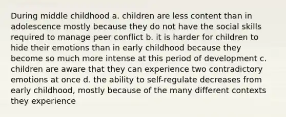 During middle childhood a. children are less content than in adolescence mostly because they do not have the social skills required to manage peer conflict b. it is harder for children to hide their emotions than in early childhood because they become so much more intense at this period of development c. children are aware that they can experience two contradictory emotions at once d. the ability to self-regulate decreases from early childhood, mostly because of the many different contexts they experience