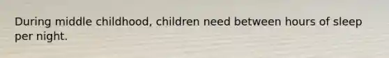 During middle childhood, children need between hours of sleep per night.