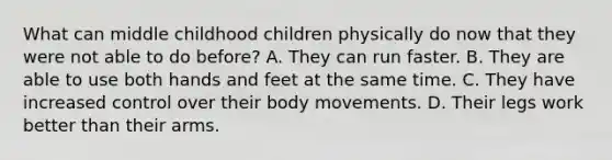 What can middle childhood children physically do now that they were not able to do before? A. They can run faster. B. They are able to use both hands and feet at the same time. C. They have increased control over their body movements. D. Their legs work better than their arms.