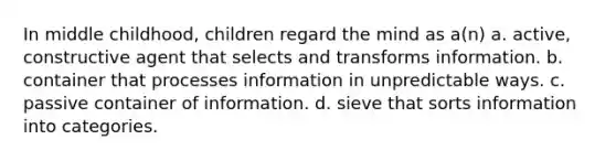 In middle childhood, children regard the mind as a(n) a. active, constructive agent that selects and transforms information. b. container that processes information in unpredictable ways. c. passive container of information. d. sieve that sorts information into categories.