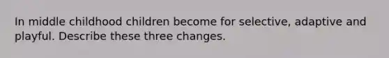 In middle childhood children become for selective, adaptive and playful. Describe these three changes.