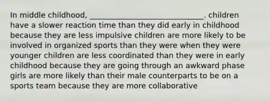 In middle childhood, ______________________________. children have a slower reaction time than they did early in childhood because they are less impulsive children are more likely to be involved in organized sports than they were when they were younger children are less coordinated than they were in early childhood because they are going through an awkward phase girls are more likely than their male counterparts to be on a sports team because they are more collaborative