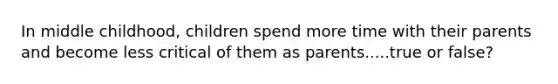 In middle childhood, children spend more time with their parents and become less critical of them as parents.....true or false?