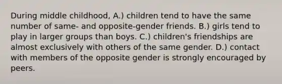 During middle childhood, A.) children tend to have the same number of same- and opposite-gender friends. B.) girls tend to play in larger groups than boys. C.) children's friendships are almost exclusively with others of the same gender. D.) contact with members of the opposite gender is strongly encouraged by peers.