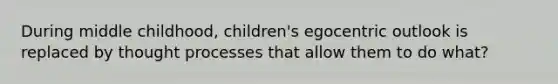 During middle childhood, children's egocentric outlook is replaced by thought processes that allow them to do what?