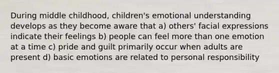 During middle childhood, children's emotional understanding develops as they become aware that a) others' facial expressions indicate their feelings b) people can feel more than one emotion at a time c) pride and guilt primarily occur when adults are present d) basic emotions are related to personal responsibility