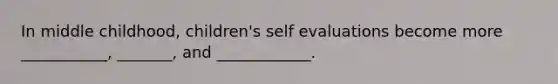 In middle childhood, children's self evaluations become more ___________, _______, and ____________.