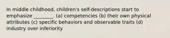 In middle childhood, children's self-descriptions start to emphasize ________. (a) competencies (b) their own physical attributes (c) specific behaviors and observable traits (d) industry over inferiority