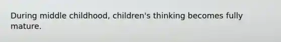 During middle childhood, children's thinking becomes fully mature.