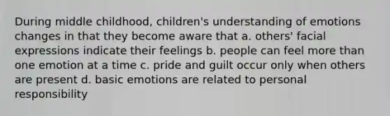 During middle childhood, children's understanding of emotions changes in that they become aware that a. others' facial expressions indicate their feelings b. people can feel more than one emotion at a time c. pride and guilt occur only when others are present d. basic emotions are related to personal responsibility