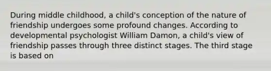 During middle childhood, a child's conception of the nature of friendship undergoes some profound changes. According to developmental psychologist William Damon, a child's view of friendship passes through three distinct stages. The third stage is based on