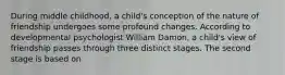 During middle childhood, a child's conception of the nature of friendship undergoes some profound changes. According to developmental psychologist William Damon, a child's view of friendship passes through three distinct stages. The second stage is based on