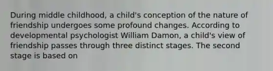 During middle childhood, a child's conception of the nature of friendship undergoes some profound changes. According to developmental psychologist William Damon, a child's view of friendship passes through three distinct stages. The second stage is based on