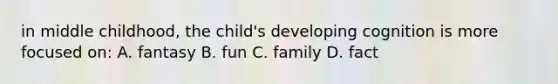 in middle childhood, the child's developing cognition is more focused on: A. fantasy B. fun C. family D. fact