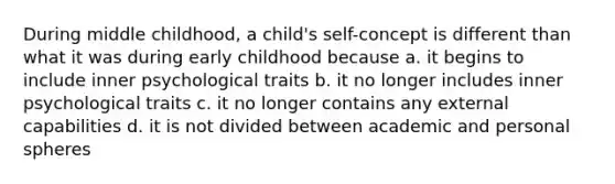 During middle childhood, a child's self-concept is different than what it was during early childhood because a. it begins to include inner psychological traits b. it no longer includes inner psychological traits c. it no longer contains any external capabilities d. it is not divided between academic and personal spheres