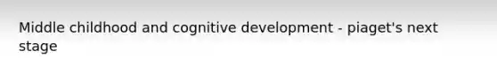 Middle childhood and cognitive development - piaget's next stage