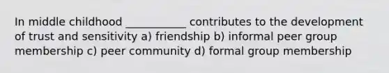 In middle childhood ___________ contributes to the development of trust and sensitivity a) friendship b) informal peer group membership c) peer community d) formal group membership