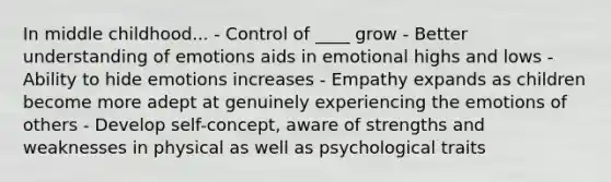 In middle childhood... - Control of ____ grow - Better understanding of emotions aids in emotional highs and lows - Ability to hide emotions increases - Empathy expands as children become more adept at genuinely experiencing the emotions of others - Develop self-concept, aware of strengths and weaknesses in physical as well as psychological traits