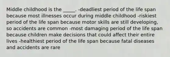 Middle childhood is the _____. -deadliest period of the life span because most illnesses occur during middle childhood -riskiest period of the life span because motor skills are still developing, so accidents are common -most damaging period of the life span because children make decisions that could affect their entire lives -healthiest period of the life span because fatal diseases and accidents are rare