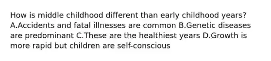 How is middle childhood different than early childhood years? A.Accidents and fatal illnesses are common B.Genetic diseases are predominant C.These are the healthiest years D.Growth is more rapid but children are self-conscious