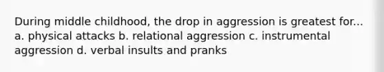 During middle childhood, the drop in aggression is greatest for... a. physical attacks b. relational aggression c. instrumental aggression d. verbal insults and pranks