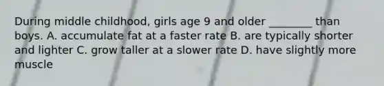 During middle childhood, girls age 9 and older ________ than boys. A. accumulate fat at a faster rate B. are typically shorter and lighter C. grow taller at a slower rate D. have slightly more muscle