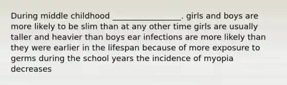 During middle childhood _________________. girls and boys are more likely to be slim than at any other time girls are usually taller and heavier than boys ear infections are more likely than they were earlier in the lifespan because of more exposure to germs during the school years the incidence of myopia decreases