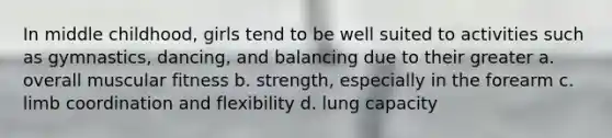 In middle childhood, girls tend to be well suited to activities such as gymnastics, dancing, and balancing due to their greater a. overall muscular fitness b. strength, especially in the forearm c. limb coordination and flexibility d. lung capacity