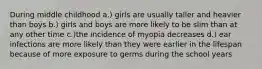 During middle childhood a.) girls are usually taller and heavier than boys b.) girls and boys are more likely to be slim than at any other time c.)the incidence of myopia decreases d.) ear infections are more likely than they were earlier in the lifespan because of more exposure to germs during the school years