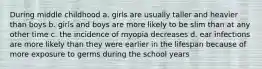 During middle childhood a. girls are usually taller and heavier than boys b. girls and boys are more likely to be slim than at any other time c. the incidence of myopia decreases d. ear infections are more likely than they were earlier in the lifespan because of more exposure to germs during the school years