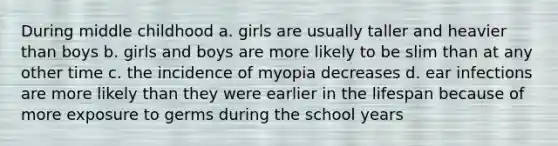 During middle childhood a. girls are usually taller and heavier than boys b. girls and boys are more likely to be slim than at any other time c. the incidence of myopia decreases d. ear infections are more likely than they were earlier in the lifespan because of more exposure to germs during the school years