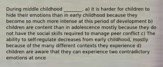 During middle childhood ________. a) it is harder for children to hide their emotions than in early childhood because they become so much more intense at this period of development b) children are content than in adolescence mostly because they do not have the social skills required to manage peer conflict c) The ability to self-regulate decreases from early childhood, mostly because of the many different contexts they experience d) children are aware that they can experience two contradictory emotions at once