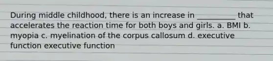 During middle childhood, there is an increase in __________ that accelerates the reaction time for both boys and girls. a. BMI b. myopia c. myelination of the corpus callosum d. executive function executive function