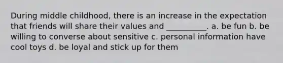 During middle childhood, there is an increase in the expectation that friends will share their values and __________. a. be fun b. be willing to converse about sensitive c. personal information have cool toys d. be loyal and stick up for them