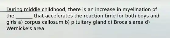 During middle childhood, there is an increase in myelination of the _______ that accelerates the reaction time for both boys and girls a) corpus callosum b) pituitary gland c) Broca's area d) Wernicke's area