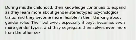 During middle childhood, their knowledge continues to expand as they learn more about gender-stereotyped psychological traits, and they become more flexible in their thinking about gender roles -Their behavior, especially if boys, becomes even more gender types, and they segregate themselves even more from the other sex