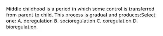 Middle childhood is a period in which some control is transferred from parent to child. This process is gradual and produces:Select one: A. deregulation B. socioregulation C. coregulation D. bioregulation.