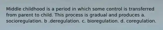 Middle childhood is a period in which some control is transferred from parent to child. This process is gradual and produces a. socioregulation. b .deregulation. c. bioregulation. d. coregulation.