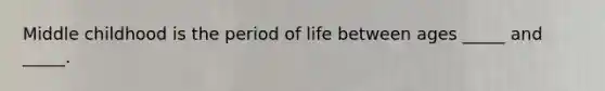 Middle childhood is the period of life between ages _____ and _____.