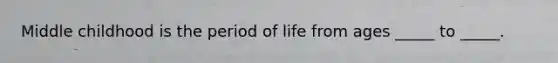 Middle childhood is the period of life from ages _____ to _____.