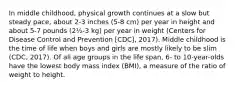 In middle childhood, physical growth continues at a slow but steady pace, about 2-3 inches (5-8 cm) per year in height and about 5-7 pounds (2½-3 kg) per year in weight (Centers for Disease Control and Prevention [CDC], 2017). Middle childhood is the time of life when boys and girls are mostly likely to be slim (CDC, 2017). Of all age groups in the life span, 6- to 10-year-olds have the lowest body mass index (BMI), a measure of the ratio of weight to height.