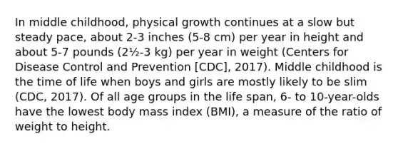 In middle childhood, physical growth continues at a slow but steady pace, about 2-3 inches (5-8 cm) per year in height and about 5-7 pounds (2½-3 kg) per year in weight (Centers for Disease Control and Prevention [CDC], 2017). Middle childhood is the time of life when boys and girls are mostly likely to be slim (CDC, 2017). Of all age groups in the life span, 6- to 10-year-olds have the lowest body mass index (BMI), a measure of the ratio of weight to height.