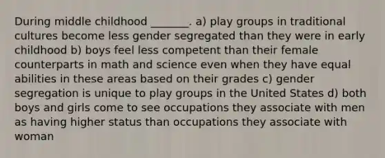 During middle childhood _______. a) play groups in traditional cultures become less gender segregated than they were in early childhood b) boys feel less competent than their female counterparts in math and science even when they have equal abilities in these areas based on their grades c) gender segregation is unique to play groups in the United States d) both boys and girls come to see occupations they associate with men as having higher status than occupations they associate with woman