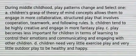 During middle childhood, play patterns change and Select one: a. children's grasp of theory of mind concepts allows them to engage in more collaborative, structured play that involves cooperation, teamwork, and following rules. b. children tend to be highly creative and engage in more fantasy play. c. play becomes less important for children in terms of learning to control their emotions and communicating and engaging with other children. d. children need very little exercise play and very little outdoor play to be healthy and happy.