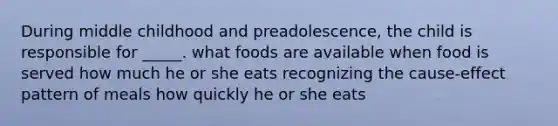 During middle childhood and preadolescence, the child is responsible for _____. what foods are available when food is served how much he or she eats recognizing the cause-effect pattern of meals how quickly he or she eats