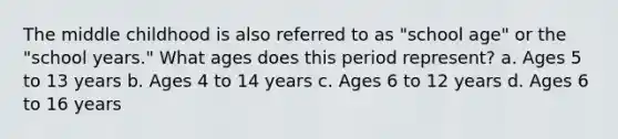 The middle childhood is also referred to as "school age" or the "school years." What ages does this period represent? a. Ages 5 to 13 years b. Ages 4 to 14 years c. Ages 6 to 12 years d. Ages 6 to 16 years